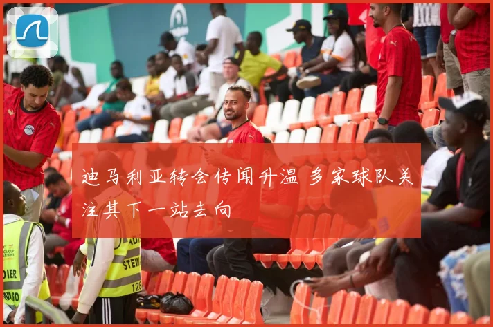 迪马利亚转会传闻升温 多家球队关注其下一站去向