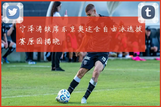 宁泽涛缺席东京奥运会自由泳选拔赛原因揭晓