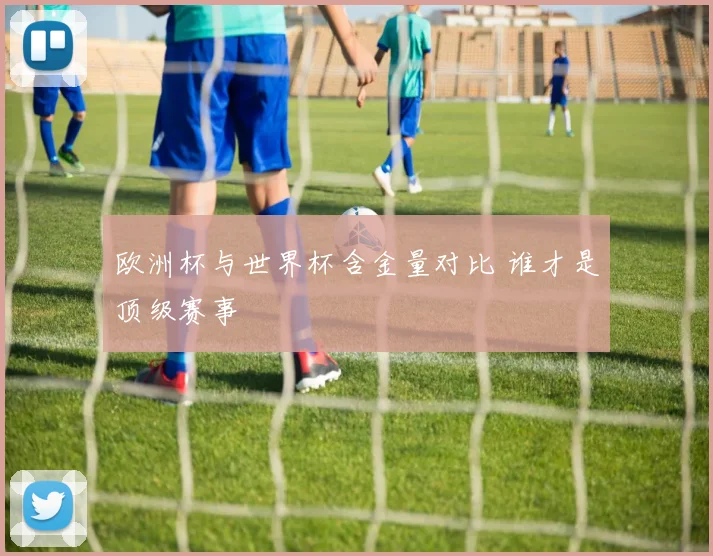 欧洲杯与世界杯含金量对比 谁才是顶级赛事